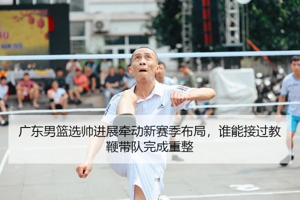 广东男篮选帅进展牵动新赛季布局，谁能接过教鞭带队完成重整